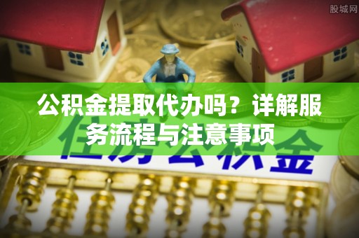 鱼台公积金提取代办吗？详解服务流程与注意事项