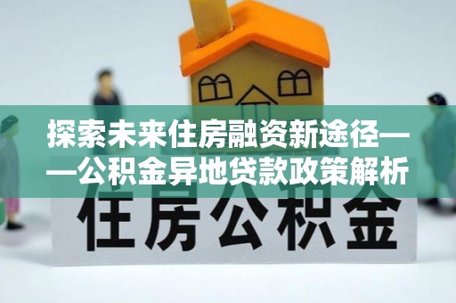 鱼台探索未来住房融资新途径——公积金异地贷款政策解析与实践