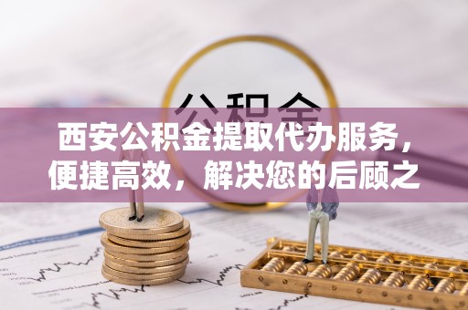 鱼台西安公积金提取代办服务，便捷高效，解决您的后顾之忧