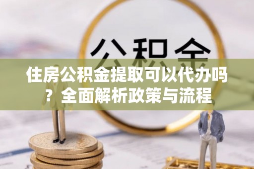 鱼台住房公积金提取可以代办吗？全面解析政策与流程