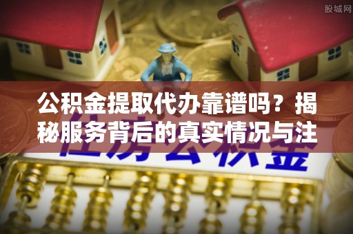 鱼台公积金提取代办靠谱吗？揭秘服务背后的真实情况与注意事项
