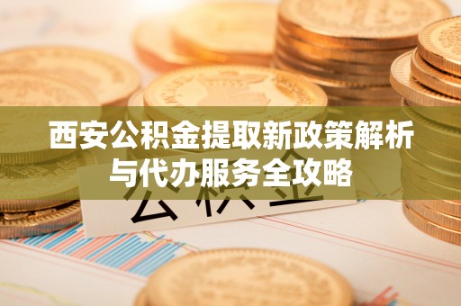 鱼台西安公积金提取新政策解析与代办服务全攻略