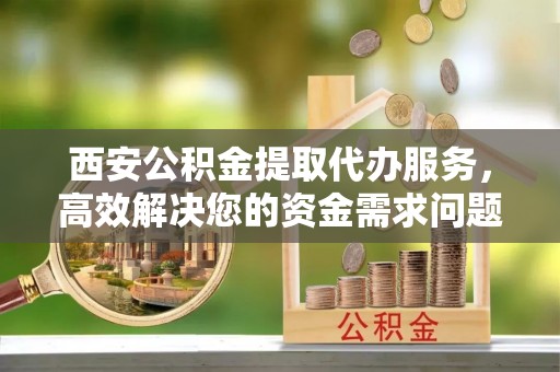 鱼台西安公积金提取代办服务，高效解决您的资金需求问题