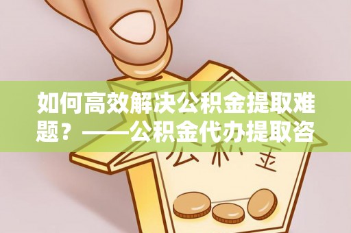 鱼台如何高效解决公积金提取难题？——公积金代办提取咨询服务全解析