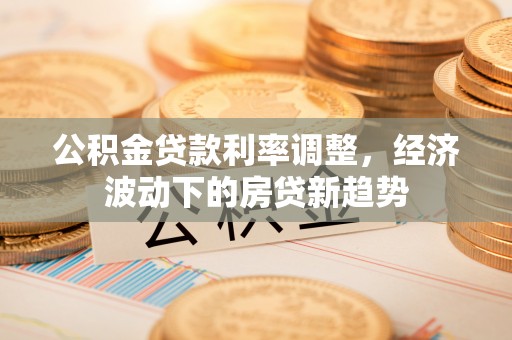 鱼台公积金贷款利率调整，经济波动下的房贷新趋势