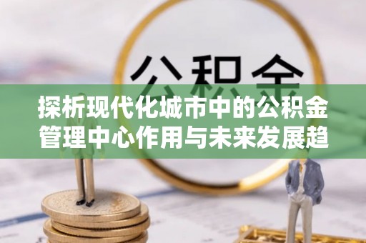 鱼台探析现代化城市中的公积金管理中心作用与未来发展趋势