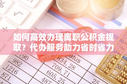 鱼台如何高效办理离职公积金提取？代办服务助力省时省力