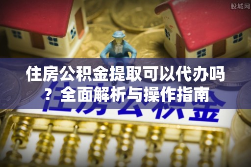 鱼台住房公积金提取可以代办吗？全面解析与操作指南