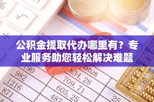 鱼台公积金提取代办哪里有？专业服务助您轻松解决难题