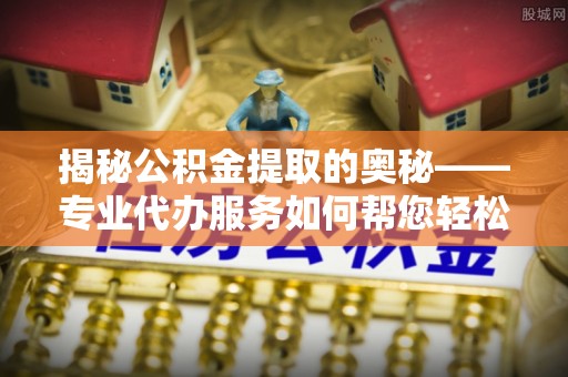 鱼台揭秘公积金提取的奥秘——专业代办服务如何帮您轻松搞定
