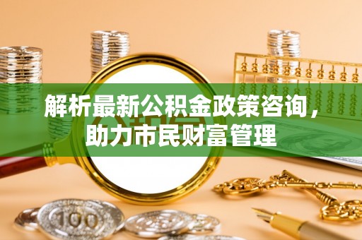 鱼台解析最新公积金政策咨询，助力市民财富管理