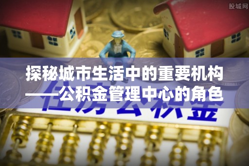 鱼台探秘城市生活中的重要机构——公积金管理中心的角色与意义