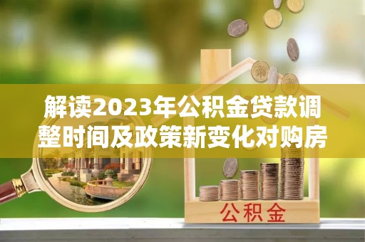 鱼台解读2023年公积金贷款调整时间及政策新变化对购房的影响