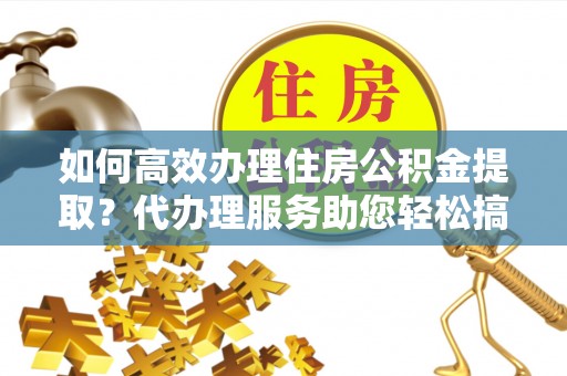鱼台如何高效办理住房公积金提取？代办理服务助您轻松搞定