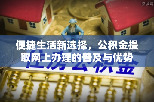 鱼台便捷生活新选择，公积金提取网上办理的普及与优势