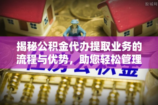 鱼台揭秘公积金代办提取业务的流程与优势，助您轻松管理财务