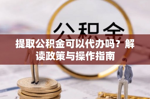 鱼台提取公积金可以代办吗？解读政策与操作指南