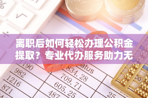 鱼台离职后如何轻松办理公积金提取？专业代办服务助力无忧