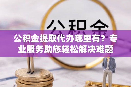 鱼台公积金提取代办哪里有？专业服务助您轻松解决难题