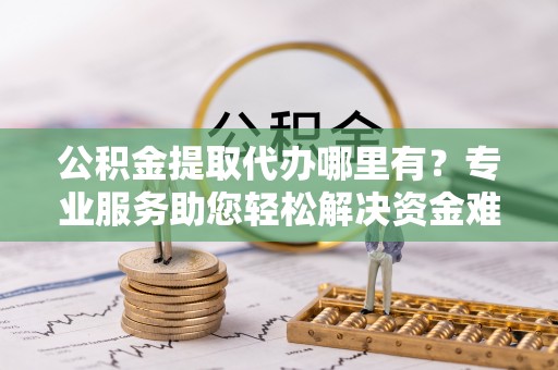 鱼台公积金提取代办哪里有？专业服务助您轻松解决资金难题