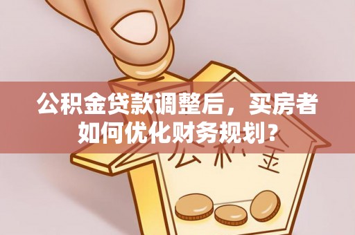 鱼台公积金贷款调整后，买房者如何优化财务规划？