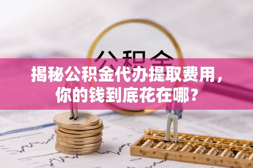 鱼台揭秘公积金代办提取费用，你的钱到底花在哪？
