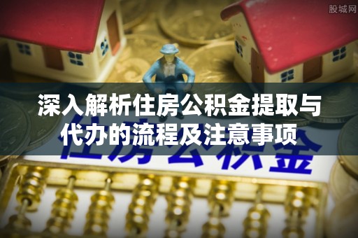 鱼台深入解析住房公积金提取与代办的流程及注意事项