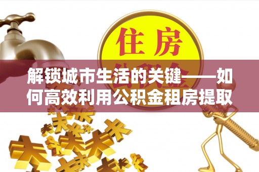 鱼台解锁城市生活的关键——如何高效利用公积金租房提取实现居住自由