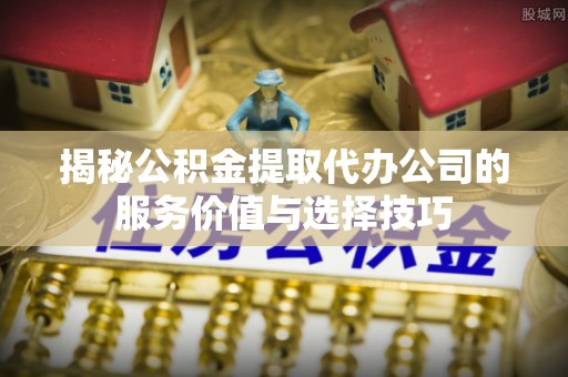 鱼台揭秘公积金提取代办公司的服务价值与选择技巧