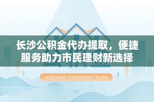 鱼台长沙公积金代办提取，便捷服务助力市民理财新选择