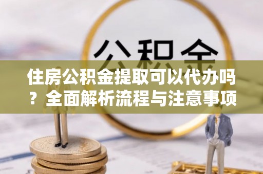 鱼台住房公积金提取可以代办吗？全面解析流程与注意事项