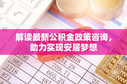 鱼台解读最新公积金政策咨询，助力实现安居梦想