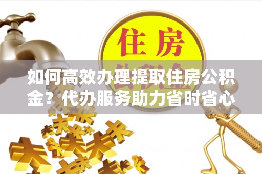 鱼台如何高效办理提取住房公积金？代办服务助力省时省心