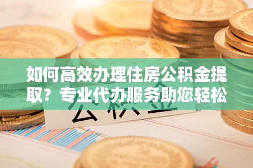 鱼台如何高效办理住房公积金提取？专业代办服务助您轻松解决难题