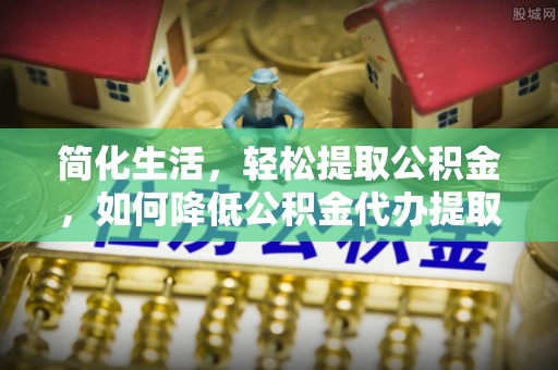 鱼台简化生活，轻松提取公积金，如何降低公积金代办提取的费用？