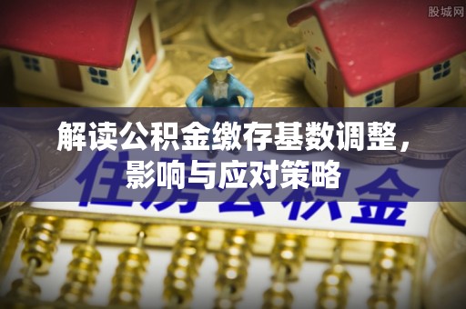 鱼台解读公积金缴存基数调整，影响与应对策略