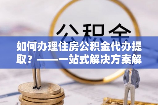 鱼台如何办理住房公积金代办提取？——一站式解决方案解析